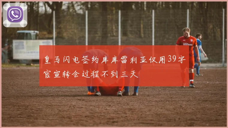 皇马闪电签约库库雷利亚仅用39字官宣转会过程不到三天