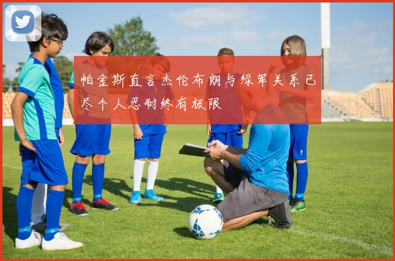 帕金斯直言杰伦布朗与绿军关系已尽个人忍耐终有极限