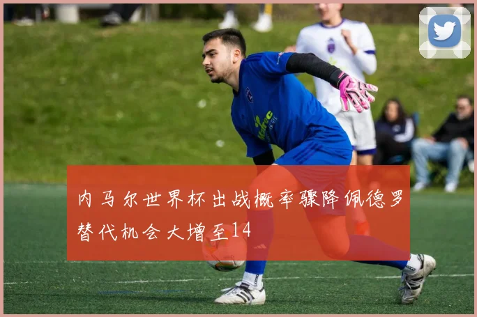 内马尔世界杯出战概率骤降佩德罗替代机会大增至14