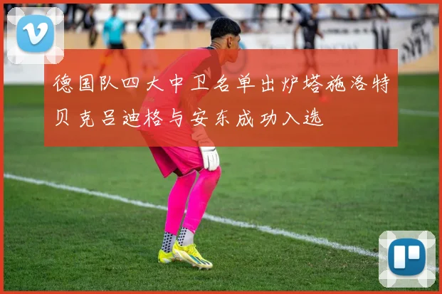 德国队四大中卫名单出炉塔施洛特贝克吕迪格与安东成功入选