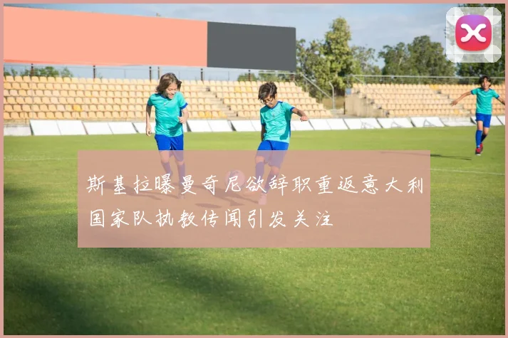 斯基拉曝曼奇尼欲辞职重返意大利国家队执教传闻引发关注