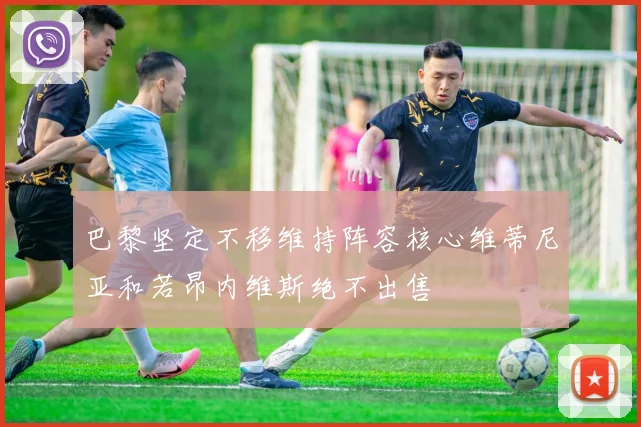 巴黎坚定不移维持阵容核心维蒂尼亚和若昂内维斯绝不出售