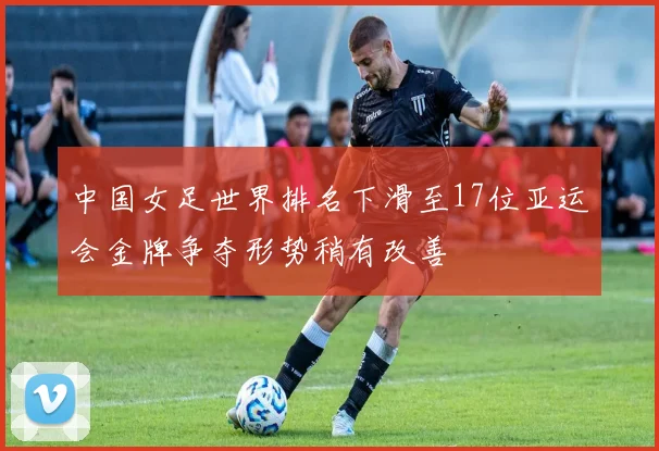 中国女足世界排名下滑至17位亚运会金牌争夺形势稍有改善
