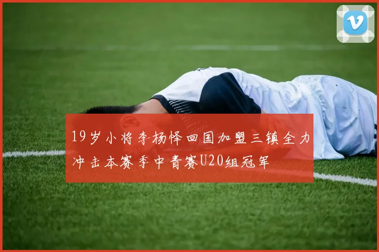 19岁小将李杨怿回国加盟三镇全力冲击本赛季中青赛U20组冠军