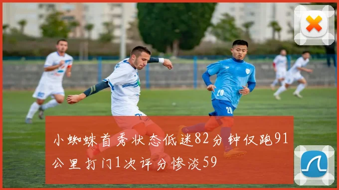 小蜘蛛首秀状态低迷82分钟仅跑91公里打门1次评分惨淡59