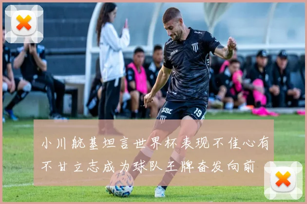 小川航基坦言世界杯表现不佳心有不甘立志成为球队王牌奋发向前