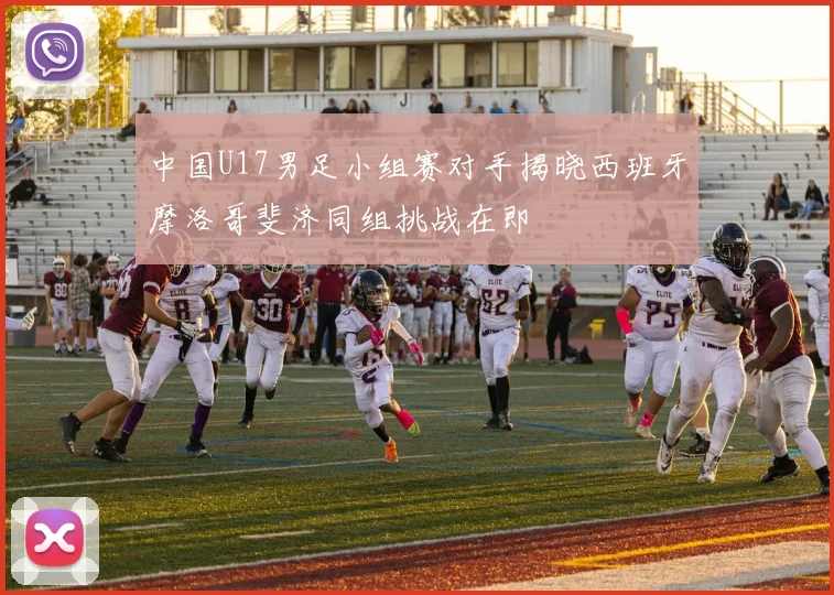 中国U17男足小组赛对手揭晓西班牙摩洛哥斐济同组挑战在即