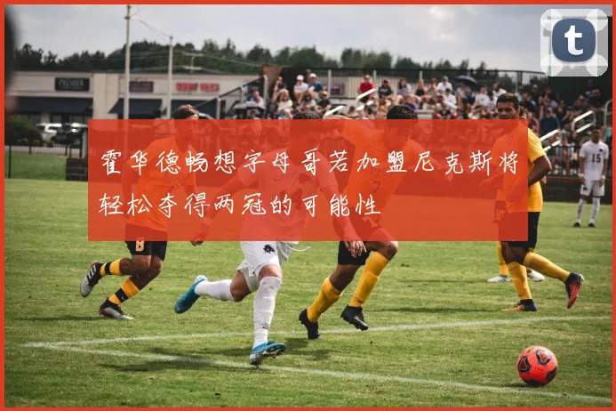 霍华德畅想字母哥若加盟尼克斯将轻松夺得两冠的可能性