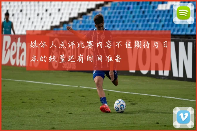 媒体人点评比赛内容不佳期待与日本的较量还有时间准备
