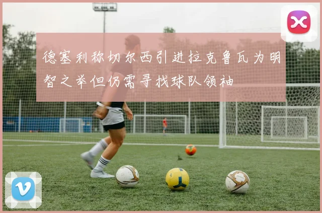 德塞利称切尔西引进拉克鲁瓦为明智之举但仍需寻找球队领袖