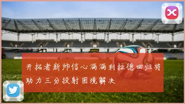 开拓者新帅信心满满利拉德回归将助力三分投射困境解决